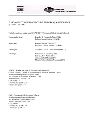 _____________________________________________________________________________________________________
FUNDAMENTOS E PRINCÍPIOS DE SEGURANÇA INTRÍNSECA
@ SENAI – ES, 1999
Trabalho realizado em parceria SENAI / CST (Companhia Siderúrgica de Tubarão)
Coordenação Geral Evandro de Figueiredo Neto (CST)
Robson Santos Cardoso (SENAI)
Supervisão Rosalvo Marcos Trazzi (CST)
Fernando Tadeu Rios Dias (SENAI)
Elaboração Adalberto Luiz de Lima Oliveira (SENAI)
Aprovação Wenceslau de Oliveira (CST)
Carlos Athico Prates (CST)
Alexandre Kalil Hana (CST)
Marcos Antônio Ribeiro Nogueira (CST)
SENAI - Serviço Nacional de Aprendizagem Industrial
CTIIAF – Centro Técnico de Instrumentação Industrial Arivaldo Fontes
Departamento Regional do Espírito Santo
Av. Marechal Mascarenhas de Moraes, 2235
Bento Ferreira – Vitória – ES
CEP 29052-121
Telefone: (027) 334-5211
Telefax: (027) 334-5217
CST – Companhia Siderúrgica de Tubarão
Departamento de Recursos Humanos
Av. Brigadeiro Eduardo Gomes, s/n
Jardim Limoeiro – Serra – ES
CEP 29160-972
Telefone: (027) 348-1286
Telefax: (027) 348-1077
 
