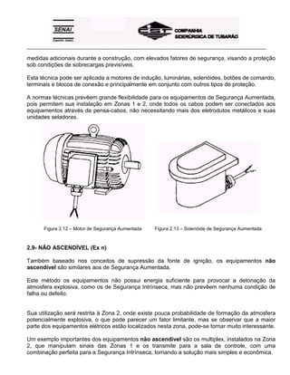 _____________________________________________________________________________________________________
medidas adicionais durante a construção, com elevados fatores de segurança, visando a proteção
sob condições de sobrecargas previsíveis.
Esta técnica pode ser aplicada a motores de indução, luminárias, solenóides, botões de comando,
terminais e blocos de conexão e principalmente em conjunto com outros tipos de proteção.
A normas técnicas prevêem grande flexibilidade para os equipamentos de Segurança Aumentada,
pois permitem sua instalação em Zonas 1 e 2, onde todos os cabos podem ser conectados aos
equipamentos através de pensa-cabos, não necessitando mais dos eletrodutos metálicos e suas
unidades seladoras.
Figura 2.12 – Motor de Segurança Aumentada Figura 2.13 – Solenóide de Segurança Aumentada
2.9- NÃO ASCENDÍVEL (Ex n)
Também baseado nos conceitos de supressão da fonte de ignição, os equipamentos não
ascendível são similares aos de Segurança Aumentada.
Este método os equipamentos não possui energia suficiente para provocar a detonação da
atmosfera explosiva, como os de Segurança Intrínseca, mas não prevêem nenhuma condição de
falha ou defeito.
Sua utilização será restrita à Zona 2, onde existe pouca probabilidade de formação da atmosfera
potencialmente explosiva, o que pode parecer um fator limitante, mas se observar que a maior
parte dos equipamentos elétricos estão localizados nesta zona, pode-se tornar muito interessante.
Um exemplo importantes dos equipamentos não ascendível são os multiplex, instalados na Zona
2, que manipulam sinais das Zonas 1 e os transmite para a sala de controle, com uma
combinação perfeita para a Segurança Intrínseca, tornando a solução mais simples e econômica.
 