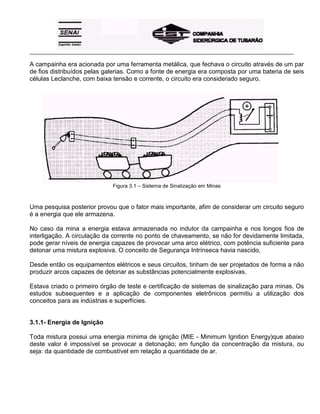 _____________________________________________________________________________________________________
A campainha era acionada por uma ferramenta metálica, que fechava o circuito através de um par
de fios distribuídos pelas galerias. Como a fonte de energia era composta por uma bateria de seis
células Leclanche, com baixa tensão e corrente, o circuito era considerado seguro.
Figura 3.1 – Sistema de Sinalização em Minas
Uma pesquisa posterior provou que o fator mais importante, afim de considerar um circuito seguro
é a energia que ele armazena.
No caso da mina a energia estava armazenada no indutor da campainha e nos longos fios de
interligação. A circulação da corrente no ponto de chaveamento, se não for devidamente limitada,
pode gerar níveis de energia capazes de provocar uma arco elétrico, com potência suficiente para
detonar uma mistura explosiva. O conceito de Segurança Intrínseca havia nascido,
Desde então os equipamentos elétricos e seus circuitos, tinham de ser projetados de forma a não
produzir arcos capazes de detonar as substâncias potencialmente explosivas.
Estava criado o primeiro órgão de teste e certificação de sistemas de sinalização para minas. Os
estudos subsequentes e a aplicação de componentes eletrônicos permitiu a utilização dos
conceitos para as indústrias e superfícies.
3.1.1- Energia de Ignição
Toda mistura possui uma energia mínima de ignição (MIE - Minimum Ignition Energy)que abaixo
deste valor é impossível se provocar a detonação; em função da concentração da mistura, ou
seja: da quantidade de combustível em relação a quantidade de ar.
 