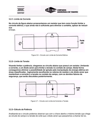 _____________________________________________________________________________________________________
3.2.1- Limite de Corrente
No circulo da figura abaixo acrescentamos um resistor que tem como função limitar a
corrente elétrica, o que ainda não é suficiente para eliminar a centelha, apesar de reduzir
sua
energia.
Figura 3.6 – Circuito com Limite de Corrente Elétrica
3.2.2- Limite da Tensão
Visando limitar a potência, chegamos ao circuito abaixo que possui um resistor ,limitando
a corrente, e um diodo zener para limitar a tensão no contato de campo. Desta forma
conseguimos eliminar a possibilidade de ignição pela manipulação de energia elétrica em
áreas classificadas , logicamente escolhendo os valores do resistor e do diodo zener que
mantenham a corrente e a tensão no contato de campo, com os devidos fatores de
segurança, que serão discutidos posteriormente.
Figura 3.7 – Circuito com Limite de Corrente e Tensão
3.2.3- Cálculo da Potência
Analisando-se o circuito podemos observar que com a chave aberta a máxima tensão que chega
ao circuito de campo é a tensão de corte que o diodo zener que passaremos a chamar de Uo.
 