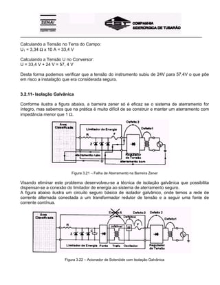 _____________________________________________________________________________________________________
Calculando a Tensão no Terra do Campo:
U1 = 3,34 Ω x 10 A = 33,4 V
Calculando a Tensão U no Conversor:
U = 33,4 V + 24 V = 57, 4 V
Desta forma podemos verificar que a tensão do instrumento subiu de 24V para 57,4V o que põe
em risco a instalação que era considerada segura.
3.2.11- Isolação Galvânica
Conforme ilustra a figura abaixo, a barreira zener só é eficaz se o sistema de aterramento for
íntegro, mas sabemos que na prática é muito difícil de se construir e manter um aterramento com
impedância menor que 1 Ω.
Figura 3.21 – Falha de Aterramento na Barreira Zener
Visando eliminar este problema desenvolveu-se a técnica de isolação galvânica que possibilita
dispensar-se a conexão do limitador de energia ao sistema de aterramento seguro.
A figura abaixo ilustra um circuito seguro básico de isolador galvânico, onde temos a rede de
corrente alternada conectada a um transformador redutor de tensão e a seguir uma fonte de
corrente contínua.
Figura 3.22 – Acionador de Solenóide com Isolação Galvânica
 