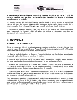 _____________________________________________________________________________________________________
A tensão em corrente contínua é aplicada ao isolador galvânico, que oscila o sinal em
corrente contínua para enviá-lo a um transformador isolador, que separa os sinais de
entrada e saída da unidade.
Em seguida o sinal é reconstituído através de um retificador com filtro, e enviado ao elemento de
campo, pois além dos defeitos previstos pelas normas de segurança intrínseca (defeitos 3 e 4)
teríamos que ter ainda outros defeitos, para que a tensão atingisse o circuito limitador.
O transformador isolador é normalizado de forma a garantir alta isolação, e confiabilidade total de
sua incapacidade de transferir sinais elevados, por efeitos de saturação, tornando-o um
componente extremamente seguro.
4- CERTIFICAÇÃO
4.1- PROCESSO DE CERTIFICAÇÃO
Como as instalações elétricas em atmosferas potencialmente explosivas, envolvem risco de vidas
humanas e patrimônios, obrigando cada País a elaborar legislações regulamentando a fabricação
a utilização de equipamentos destinados a esta finalidade.
No Brasil o órgão legislador é o Conmetro (Conselho Nacional de Metrologia e Normalização
Industrial), órgão subordinado ao Ministério da Justiça.
A legislação atual determinou que todos os equipamentos devem ser certificados para utilização
em áreas classificadas, independentemente de serem ou não fabricadas no País.
O processo de certificação é coordenado pelo Inmetro (Instituto Nacional de Metrologia e
Normalização Industrial) que utiliza a ABNT (Associação Brasileira de Normas Técnicas), para a
elaboração de normas técnicas para os diversos tipos de proteção.
O Inmetro também credencia laboratórios que baseados nas normas técnicas verificam através de
ensaios e análises, se os equipamentos atendem as normas e realmente podem ser instalados
em atmosferas potencialmente explosivas.
Para a segurança intrínseca o único laboratório credenciado até o momento, é o Labex no centro
de laboratórios do Cepel no Rio de Janeiro, onde existem instalações e técnicos especializados
para executar os diversos procedimentos solicitados pelas normas, até mesmo realizar explosões
controladas com os gases representativos de cada família.
 