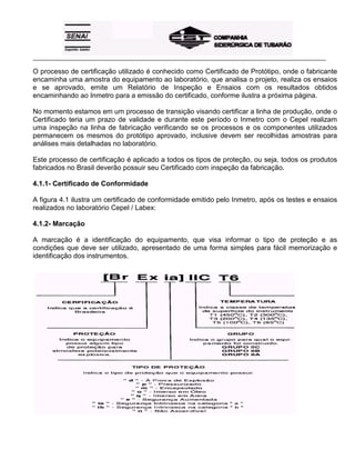 _____________________________________________________________________________________________________
O processo de certificação utilizado é conhecido como Certificado de Protótipo, onde o fabricante
encaminha uma amostra do equipamento ao laboratório, que analisa o projeto, realiza os ensaios
e se aprovado, emite um Relatório de Inspeção e Ensaios com os resultados obtidos
encaminhando ao Inmetro para a emissão do certificado, conforme ilustra a próxima página.
No momento estamos em um processo de transição visando certificar a linha de produção, onde o
Certificado teria um prazo de validade e durante este período o Inmetro com o Cepel realizam
uma inspeção na linha de fabricação verificando se os processos e os componentes utilizados
permanecem os mesmos do protótipo aprovado, inclusive devem ser recolhidas amostras para
análises mais detalhadas no laboratório.
Este processo de certificação é aplicado a todos os tipos de proteção, ou seja, todos os produtos
fabricados no Brasil deverão possuir seu Certificado com inspeção da fabricação.
4.1.1- Certificado de Conformidade
A figura 4.1 ilustra um certificado de conformidade emitido pelo Inmetro, após os testes e ensaios
realizados no laboratório Cepel / Labex:
4.1.2- Marcação
A marcação é a identificação do equipamento, que visa informar o tipo de proteção e as
condições que deve ser utilizado, apresentado de uma forma simples para fácil memorização e
identificação dos instrumentos.
 