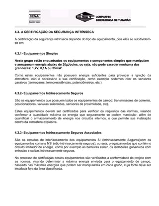 _____________________________________________________________________________________________________
4.3- A CERTIFICAÇÃO DA SEGURANÇA INTRÍNSECA
A certificação da segurança intrínseca depende do tipo de equipamento, pois eles se subdividem-
se em:
4.3.1- Equipamentos Simples
Neste grupo estão enquadrados os equipamentos e componentes simples que manipulam
e armazenam energia abaixo de 20µµµµJoules, ou seja, não pode exceder nenhuma das
grandezas: 1,2V, 0,1A ou 25mW.
Como estes equipamentos não possuem energia suficientes para provocar a ignição da
atmosfera, não é necessário a sua certificação, como exemplo podemos citar os sensores
passivos (termopares, termoresistências, potenciômetros, etc.)
4.3.2- Equipamentos Intrinsecamente Seguros
São os equipamentos que possuem todos os equipamentos de campo: transmissores de corrente,
posicionadores, válvulas solenóides, sensores de proximidade, etc).
Estes equipamentos devem ser certificados para verificar os requisitos das normas, visando
confirmar a quantidade máxima de energia que seguramente se podem manipular, além de
quantificar o armazenamento de energia nos circuitos internos, o que permite sua instalação
dentro da atmosfera explosiva.
4.3.3- Equipamentos Intrinsecamente Seguros Associados
São os circuitos de interfaceamento dos equipamentos SI (Intrinsecamente Seguros)com os
equipamentos comuns NSI (não intrinsecamente seguros), ou seja, o equipamentos que contém o
circuito limitador de energia, como por exemplo as barreiras zener, os isoladores galvânicos com
entradas e saídas intrinsecamente seguras.
No processo de certificação destes equipamentos são verificados a conformidade do projeto com
as normas, visando determinar a máxima energia enviada para o equipamento de campo,
baseado nas máximas energias que podem ser manipuladas em cada grupo, cuja fonte deve ser
instalada fora da área classificada.
 