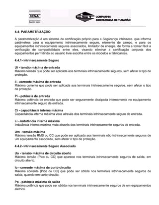 _____________________________________________________________________________________________________
4.4- PARAMETRIZAÇÃO
A parametrização é um sistema de certificação próprio para a Segurança intrínseca, que informa
parâmetros para o equipamento intrinsecamente seguro, elemento de campo, e para os
equipamentos intrinsecamente seguros associados, limitador de energia, de forma a tornar fácil a
verificação de compatibilidade entre eles, visando eliminar a certificação conjunta dos
equipamentos permitindo ao usuário livre escolha entre os modelos e fabricantes.
4.4.1- Intrinsecamente Seguro
Ui - tensão máxima de entrada
Máxima tensão que pode ser aplicada aos terminais intrinsecamente seguros, sem afetar o tipo de
proteção.
Ii - corrente máxima de entrada
Máxima corrente que pode ser aplicada aos terminais intrinsecamente seguros, sem afetar o tipo
de proteção.
Pi - potência de entrada
Máxima potência de entrada que pode ser seguramente dissipada internamente no equipamento
intrinsecamente seguro de entrada.
Ci - capacitância interna máxima
Capacitância interna máxima vista através dos terminais intrinsecamente seguro de entrada.
Li - indutância interna máxima
Indutância interna máxima vista através dos terminais intrinsecamente seguros de entrada.
Um - tensão máxima
Máxima tensão RMS ou CC que pode ser aplicada aos terminais não intrinsecamente seguros de
um equipamento associado, sem afetar o tipo de proteção.
4.4.2- Intrinsecamente Seguro Associado
Uo - tensão máxima de circuito aberto
Máxima tensão (Pico ou CC) que aparece nos terminais intrinsecamente seguros de saída, em
circuito aberto.
Io - corrente máxima de curto-circuito
Máxima corrente (Pico ou CC) que pode ser obtida nos terminais intrinsecamente seguros de
saída, quando em curto-circuito.
Po - potência máxima de saída
Máxima potência que pode ser obtida nos terminais intrinsecamente seguros de um equipamentos
elétrico.
 