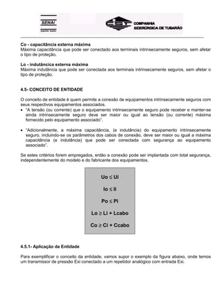 _____________________________________________________________________________________________________
Co - capacitância externa máxima
Máxima capacitância que pode ser conectado aos terminais intrinsecamente seguros, sem afetar
o tipo de proteção.
Lo - indutâncica externa máxima
Máxima indutância que pode ser conectada aos terminais intrinsecamente seguros, sem afetar o
tipo de proteção.
4.5- CONCEITO DE ENTIDADE
O conceito de entidade é quem permite a conexão de equipamentos intrinsecamente seguros com
seus respectivos equipamentos associados.
• “A tensão (ou corrente) que o equipamento intrinsecamente seguro pode receber e manter-se
ainda intrinsecamente seguro deve ser maior ou igual ao tensão (ou corrente) máxima
fornecido pelo equipamento associado”.
• “Adicionalmente, a máxima capacitância, (e indutância) do equipamento intrinsecamente
seguro, incluindo-se os parâmetros dos cabos de conexão, deve ser maior ou igual a máxima
capacitância (e indutância) que pode ser conectada com segurança ao equipamento
associado”.
Se estes critérios forem empregados, então a conexão pode ser implantada com total segurança,
independentemente do modelo e do fabricante dos equipamentos.
Uo ≤≤≤≤ Ui
Io ≤≤≤≤ Ii
Po ≤≤≤≤ Pi
Lo ≥≥≥≥ Li + Lcabo
Co ≥≥≥≥ Ci + Ccabo
4.5.1- Aplicação da Entidade
Para exemplificar o conceito da entidade, vamos supor o exemplo da figura abaixo, onde temos
um transmissor de pressão Exi conectado a um repetidor analógico com entrada Exi.
 