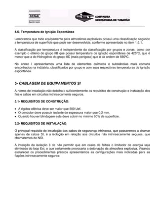 _____________________________________________________________________________________________________
4.6- Temperatura de Ignição Espontânea
Lembramos que todo equipamento para atmosferas explosivas possui uma classificação segundo
a temperatura de superfície que pode ser desenvolvida, conforme apresentado no item 1.6.1.
A classificação por temperatura é independente da classificação por grupos e zonas, como por
exemplo o etileno do grupo IIB que possui temperatura de ignição espontânea de 425ºC, que é
menor que a do Hidrogênio do grupo IIC (mais perigoso) que é da ordem de 560ºC.
No anexo I apresentamos uma lista de elementos químicos e substâncias mais comuns
encontrados na indústria, classificados por grupo e com suas respectivas temperaturas de ignição
espontânea.
5- CABLAGEM DE EQUIPAMENTOS SI
A norma de instalação não detalha o suficientemente os requisitos de construção e instalação dos
fios e cabos em circuitos intrinsecamente seguros.
5.1- REQUISITOS DE CONSTRUÇÃO:
• A rigidez elétrica deve ser maior que 500 Uef.
• O condutor deve possuir isolante de espessura maior que 0,2 mm.
• Quando houver blindagem esta deve cobrir no mínimo 60% da superfície.
5.2- REQUISITOS DE INSTALAÇÃO:
O principal requisito de instalação dos cabos de segurança intrínseca, que passaremos a chamar
apenas de cabos SI, é a isolação em relação aos circuitos não intrinsecamente seguros, que
chamaremos de NSI.
A intenção da isolação é de não permitir que em casos de falhas o limitador de energia seja
eliminado do loop Exi, o que certamente provocaria a detonação da atmosfera explosiva. Visando
esclarecer os procedimentos práticos apresentamos as configurações mais indicadas para as
fiações intrinsecamente seguras:
 