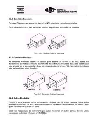 _____________________________________________________________________________________________________
5.2.1- Caneletas Separadas
Os cabos SI podem ser separados dos cabos NSI, através de caneletas separadas.
Especialmente indicado para as fiações internas de gabinetes e armários de barreiras.
Figura 5.1 – Canaletas Plásticas Separadas
5.2.2- Caneletas Metálicas
As caneletas metálicas podem ser usadas para separar as fiações Si da NSI, desde que
devidamente aterradas no mesmo aterramento das estruturas metálicas das áreas classificadas
(não precisa ser o aterramento íntegro com impedância menor que 1Ω). Normalmente indicado
para as bandejas e leitos de cabos.
Figura5.2 – Canaletas Metálicas Separadas
5.2.3- Cabos Blindados
Quando a separação dos cabos em caneletas distintas não for prática, pode-se utilizar cabos
blindados com malha de terra devidamente aterrada no condutor equipotencial, no mesmo ponto
que o circuito SI do qual ele faz parte.
Caso haja necessidade de aterramento por razões funcionais em outros pontos, deve-se utilizar
capacitores cerâmicos inferiores a 1nF/1500V.
 