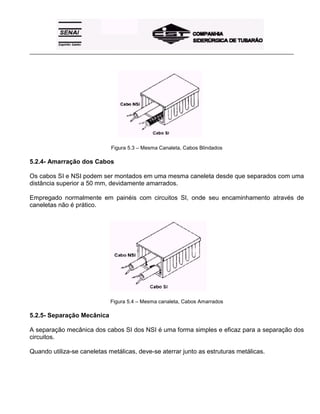 _____________________________________________________________________________________________________
Figura 5.3 – Mesma Canaleta, Cabos Blindados
5.2.4- Amarração dos Cabos
Os cabos SI e NSI podem ser montados em uma mesma caneleta desde que separados com uma
distância superior a 50 mm, devidamente amarrados.
Empregado normalmente em painéis com circuitos SI, onde seu encaminhamento através de
caneletas não é prático.
Figura 5.4 – Mesma canaleta, Cabos Amarrados
5.2.5- Separação Mecânica
A separação mecânica dos cabos SI dos NSI é uma forma simples e eficaz para a separação dos
circuitos.
Quando utiliza-se caneletas metálicas, deve-se aterrar junto as estruturas metálicas.
 