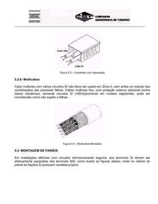 _____________________________________________________________________________________________________
Figura 5.5 – Canaletas com Separação
5.2.6- Multicabos
Cabo multivias com vários circuitos SI não deve ser usado em Zona 0, sem antes um estudo das
combinações das possíveis falhas. Cabos multivias fixo, com proteção externa adicional contra
danos mecânicos, somente circuitos SI (<60Vp)correndo em núcleos adjacentes, pode ser
considerado como não sujeito a falhas.
Figura 5.6 – Multicabos Blindados
5.3- MONTAGEM DE PAINÉIS
Em instalações elétricas com circuitos intrinsecamente seguros, aos terminais SI devem ser
efetivamente separados dos terminais NSI, como ilustra as figuras abaixo, onde no interior do
painel as fiações SI possuem canaleta própria.
 