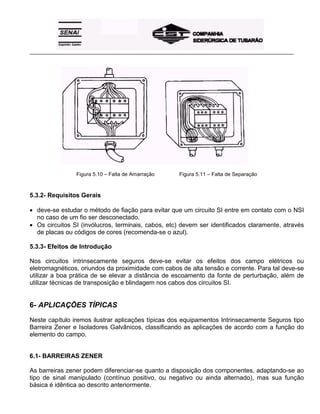 _____________________________________________________________________________________________________
Figura 5.10 – Falta de Amarração Figura 5.11 – Falta de Separação
5.3.2- Requisitos Gerais
• deve-se estudar o método de fiação para evitar que um circuito SI entre em contato com o NSI
no caso de um fio ser desconectado.
• Os circuitos SI (invólucros, terminais, cabos, etc) devem ser identificados claramente, através
de placas ou códigos de cores (recomenda-se o azul).
5.3.3- Efeitos de Introdução
Nos circuitos intrinsecamente seguros deve-se evitar os efeitos dos campo elétricos ou
eletromagnéticos, oriundos da proximidade com cabos de alta tensão e corrente. Para tal deve-se
utilizar a boa prática de se elevar a distância de escoamento da fonte de perturbação, além de
utilizar técnicas de transposição e blindagem nos cabos dos circuitos SI.
6- APLICAÇÕES TÍPICAS
Neste capítulo iremos ilustrar aplicações típicas dos equipamentos Intrinsecamente Seguros tipo
Barreira Zener e Isoladores Galvânicos, classificando as aplicações de acordo com a função do
elemento do campo.
6.1- BARREIRAS ZENER
As barreiras zener podem diferenciar-se quanto a disposição dos componentes, adaptando-se ao
tipo de sinal manipulado (contínuo positivo, ou negativo ou ainda alternado), mas sua função
básica é idêntica ao descrito anteriormente.
 