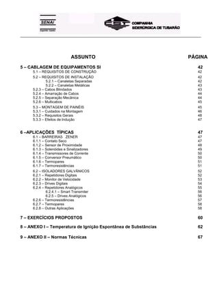 _____________________________________________________________________________________________________
ASSUNTO PÁGINA
5 – CABLAGEM DE EQUIPAMENTOS SI 42
5.1 – REQUISITOS DE CONSTRUÇÃO 42
5.2 – REQUISITOS DE INSTALAÇÃO 42
5.2.1 – Canaletas Separadas 42
5.2.2 – Canaletas Metálicas 43
5.2.3 – Cabos Blindados 43
5.2.4 – Amarração de Cabos 44
5.2.5 – Separação Mecânica 44
5.2.6 – Multicabos 45
5.3 – MONTAGEM DE PAINÉIS 45
5.3.1 – Cuidados na Montagem 46
5.3.2 – Requisitos Gerais 48
5.3.3 – Efeitos de Indução 47
6 –APLICAÇÕES TÍPICAS 47
6.1 – BARREIRAS ZENER 47
6.1.1 – Contato Seco 47
6.1.2 – Sensor de Proximidade 48
6.1.3 – Solenóides e Sinalizadores 49
6.1.4 – Transmissores de Corrente 50
6.1.5 – Conversor Pneumático 50
6.1.6 – Termopares 51
6.1.7 – Termoresistências 51
6.2 – ISOLADORES GALVÂNICOS 52
6.2.1 – Repetidores Digitais 52
6.2.2 – Monitor de Velocidade 53
6.2.3 – Drives Digitais 54
6.2.4 – Repetidores Analógicos 55
6.2.4.1 – Smart Transmiter 56
6.2.5 – Drives Analógicos 56
6.2.6 – Termoresistências 57
6.2.7 – Termopares 58
6.2.8 – Outras Aplicações 58
7 – EXERCÍCIOS PROPOSTOS 60
8 – ANEXO I – Temperatura de Ignição Espontânea de Substâncias 62
9 – ANEXO II – Normas Técnicas 67
 