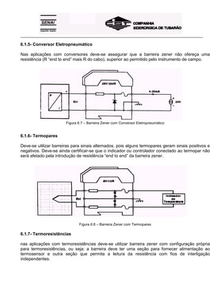 _____________________________________________________________________________________________________
6.1.5- Conversor Eletropneumático
Nas aplicações com conversores deve-se assegurar que a barreira zener não ofereça uma
resistência (R “end to end” mais R do cabo), superior ao permitido pelo instrumento de campo.
Figura 6.7 – Barreira Zener com Conversor Eletropneumático
6.1.6- Termopares
Deve-se utilizar barreiras para sinais alternados, pois alguns termopares geram sinais positivos e
negativos. Deve-se ainda certificar-se que o indicador ou controlador conectado ao termopar não
será afetado pela introdução de resistência “end to end” da barreira zener.
Figura 6.8 – Barreira Zener com Termopares
6.1.7- Termoresistências
nas aplicações com termoresistências deve-se utilizar barreira zener com configuração própria
para termoresistências, ou seja: a barreira deve ter uma seção para fornecer alimentação ao
termosensor e outra seção que permita a leitura da resistência com fios de interligação
independentes.
 