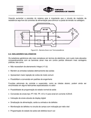 _____________________________________________________________________________________________________
Visando aumentar a precisão do sistema pois é importante que o circuito de medição de
resistência seja livre de correntes de alimentação para diminuir a queda de tensão na cablagem.
Figura 6.9 – Barreira Zener com Termoresistência
6.2- ISOLADORES GALVÂNICOS
Os isoladores galvânicos são mais complexos em termos de eletrônica, com custo mais elevados
comparativamente com as barreiras zener mas em contra partida oferecem mais vantagens
práticas, tais como:
• Não necessitam de aterramento íntegro (<1 Ω)
• Mantém as entradas isoladas eletricamente das saídas
• Apresentam maior rejeição de ruídos de modo comum
• Possibilitam a conversão em padrões de engenharia
Funções adicionais de controle e supervisão, como as citadas abaixo, podem ainda ser
encontradas em alguns fabricantes especializados no setor:
• Possibilidade de programação do estado normal da saída
• Conversão de sinais tipo: PT-100, TP, mV e V para sinal em corrente 4-20mA
• Indicação de sinais através de display digital
• Sinalização de alimentação, saída ou entrada e de defeitos
• Monitoração de defeitos no circuito de campo com indicação por relé e led
• Programação do estado da saída sob defeitos bourn out
 