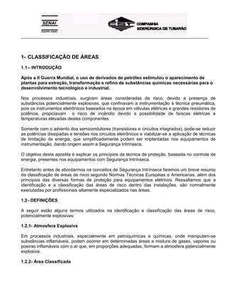 _____________________________________________________________________________________________________
1- CLASSIFICAÇÃO DE ÁREAS
1.1– INTRODUÇÃO
Após a II Guerra Mundial, o uso de derivados de petróleo estimulou o aparecimento de
plantas para extração, transformação e refino de substâncias químicas necessárias para o
desenvolvimento tecnológico e industrial.
Nos processos industriais, surgiram áreas consideradas de risco, devido a presença de
substâncias potencialmente explosivas, que confinavam a instrumentação à técnica pneumática,
pois os instrumentos eletrônicos baseados na época em válvulas elétricas e grandes resistores de
potência, propiciavam o risco de incêndio devido a possibilidade de faíscas elétricas e
temperaturas elevadas destes componentes.
Somente com o advento dos semicondutores (transistores e circuitos integrados), pode-se reduzir
as potências dissipadas e tensões nos circuitos eletrônicos e viabilizar-se a aplicação de técnicas
de limitação de energia, que simplificadamente podem ser implantadas nos equipamentos de
instrumentação, dando origem assim a Segurança Intrínseca.
O objetivo desta apostila é explicar os princípios da técnica de proteção, baseada no controle de
energia, presentes nos equipamentos com Segurança Intrínseca.
Entretanto antes de abordarmos os conceitos de Segurança Intrínseca faremos um breve resumo
da classificação de áreas de risco segundo Normas Técnicas Européias e Americanas, além dos
princípios das diversas formas de proteção para equipamentos elétricos. Ressaltamos que a
identificação e a classificação das áreas de risco dentro das instalações, são normalmente
executadas por profissionais altamente especializados nas áreas.
1.2- DEFINIÇÕES
A seguir estão alguns termos utilizados na identificação e classificação das áreas de risco,
potencialmente explosivas:
1.2.1- Atmosfera Explosiva
Em processos industriais, especialmente em petroquímicas e químicas, onde manipulam-se
substâncias inflamáveis, podem ocorrer em determinadas áreas a mistura de gases, vapores ou
poeiras inflamáveis com o ar que, em proporções adequadas, formam a atmosfera potencialmente
explosiva.
1.2.2- Área Classificada
 