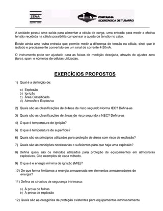 _____________________________________________________________________________________________________
A unidade possui uma saída para alimentar a célula de carga, uma entrada para medir a efetiva
tensão recebida na célula possibilita compensar a queda de tensão no cabo.
Existe ainda uma outra entrada que permite medir a diferença de tensão na célula, sinal que é
isolado e precisamente convertido em um sinal de corrente 4-20mA.
O instrumento pode ser ajustado para as faixas de medição desejada, através de ajustes zero
(tara), span e números de células utilizadas.
EXERCÍCIOS PROPOSTOS
1) Qual é a definição de:
a) Explosão
b) Ignição
c) Área Classificada
d) Atmosfera Explosiva
2) Quais são as classificações de ár4eas de risco segundo Norma IEC? Defina-as
3) Quais são as classificações de áreas de risco segundo a NEC? Defina-as
4) O que é temperatura de ignição?
5) O que é temperatura de superfície?
6) Quais são os princípios utilizados para proteção de áreas com risco de explosão?
7) Quais são as condições necessárias e suficientes para que haja uma explosão?
8) Defina quais são os métodos utilizados para proteção de equipamentos em atmosferas
explosivas. Cite exemplos de cada método.
9) O que é e energia mínima de ignição (MIE)?
10) De que forma limitamos a energia armazenada em elementos armazenadores de
energia?
11) Defina os circuitos de segurança intrínseca:
a) À prova de falhas
b) À prova de explosão
12) Quais são as categorias de proteção existentes para equipamentos intrinsecamente
 