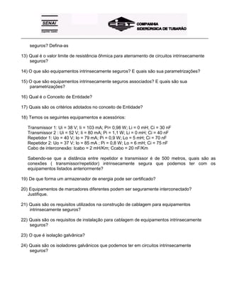 _____________________________________________________________________________________________________
seguros? Defina-as
13) Qual é o valor limite de resistência ôhmica para aterramento de circuitos intrinsecamente
seguros?
14) O que são equipamentos intrinsecamente seguros? E quais são sua parametrizações?
15) O que são equipamentos intrinsecamente seguros associados? E quais são sua
parametrizações?
16) Qual é o Conceito de Entidade?
17) Quais são os critérios adotados no conceito de Entidade?
18) Temos os seguintes equipamentos e acessórios:
Transmissor 1: Ui = 38 V; Ii = 103 mA; Pi= 0,98 W; Li = 0 mH; Ci = 30 nF
Transmissor 2 : Ui = 52 V; Ii = 80 mA; Pi = 1,1 W; Li = 0 mH; Ci = 40 nF
Repetidor 1: Uo = 40 V; Io = 79 mA; Pi = 0,9 W; Lo = 5 mH; Ci = 70 nF
Repetidor 2: Uo = 37 V; Io = 85 mA ; Pi = 0,8 W; Lo = 6 mH; Ci = 75 nF
Cabo de interconexão: Icabo = 2 mH/Km; Ccabo = 20 nF/Km
Sabendo-se que a distância entre repetidor e transmissor é de 500 metros, quais são as
conexões ( transmissor/repetidor) intrinsecamente segura que podemos ter com os
equipamentos listados anteriormente?
19) De que forma um armazenador de energia pode ser certificado?
20) Equipamentos de marcadores diferentes podem ser seguramente interconectado?
Justifique.
21) Quais são os requisitos utilizados na construção de cablagem para equipamentos
intrinsecamente seguros?
22) Quais são os requisitos de instalação para cablagem de equipamentos intrinsecamente
seguros?
23) O que é isolação galvânica?
24) Quais são os isoladores galvânicos que podemos ter em circuitos intrinsecamente
seguros?
 