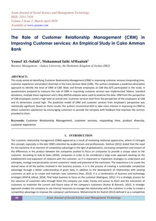 40 Asian Journal of Social Science and Management Technology
Asian Journal of Social Science and Management Technology
ISSN: 2313-7410
Volume 2 Issue 2, March-April 2020
Available at www.ajssmt.com
----------------------------------------------------------------------------------------------------------------------------------------------------
The Role of Customer Relationship Management (CRM) in
Improving Customer services: An Empirical Study in Cairo Amman
Bank
Yousef AL-Safadi1
, Mohammad fathi AlMaaitah2
Business Management, / Jadara University, the Hashemite Kingdom of Jordan (HKJ)
ABSTRACT:
This study aimed at identifying Customer Relationship Management (CRM) in improving customer services (responding time,
customer experience and product diversity) in the Cairo Amman Bank (CAB). The authors employed a predictive-descriptive
approach to identify the level of CRM at CAB. Male and female employees at CAB (No.327) participated in the study. A
questionnaire prepared to measure the role of CRM in improving customer services was implemented. Means, standard
deviations, multiple linear regression and 1-Way ANOVA analyses were used to examine the data. CRM from the perspective
of CAB employees scored a high level at overall test. Customer services level from the perspective of the employees at CAB
and its dimensions scored high. The predictive model of CRM and customer services from employee’s perspective was
statistically significant. Based on these results, the authors recommend ACB to take more interest in improving its CRM to
obtain customers satisfaction by encouraging customers to provide the company with feedback that improves the services
provided to them.
Keywords: Customer Relationship Management, customer services, responding time, product diversity,
customer experience
---------------------------------------------------------------------------------------------------------------------------------------------------
1. INTRODUCTION
The customer relationship management (CRM) appeared as a result of marketing relational appearance, where it’s brought
this concept, especially in the late 1990's attention by academicians and professionals. Soliman (2011) stated that the need
for the existence of an element of competitive advantage in the light of globalization, increasing competition and erosion of
the differences in the product between the companies pushed to focus on companies to provide a unique value to the
customer. According to Kubi & Doku (2010), companies in order to be considered a large-scale approach working on the
establishment and expansion of relations with the customer, so it is important to implement strategies to understand and
anticipate, manage and personalize current customers' needs and potential of the institution. The importance is to create the
shared value of all the parties involved in the business process, it is in the process of creating a sustainable competitive
advantage through a better understanding of given data, in addition to the development of relationships with existing
customers as well as to create and maintain new customers (Hao, 2013). It is a combination of business and technology
strategies (Khlif & Jallouli, 2014). That helps business to focus on the customer (Rodrigues, 2012). It is a strategic process for
the selection of customers who through them the company can make money and access to them and the interaction of
customers to maximize the current and future value of the company's customers (Kumar & Reinartz, 2012). A strategic
approach enables the company to use internal resources to manage the relationship with the customer in order to create a
competitive advantage to improve the company's performance. Mohammed & bin Rashid (2012) defined it as a competitive
 