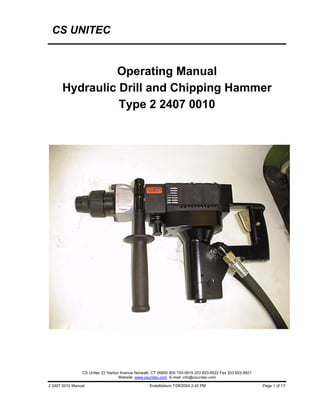 CS UNITEC


               Operating Manual
      Hydraulic Drill and Chipping Hammer
                Type 2 2407 0010




                 CS Unitec 22 Harbor Avenue Norwalk, CT 06850 800 700-5919 203 853-9522 Fax 203 853-9921
                                    Website: www.csunitec.com E-mail: info@csunitec.com

2 2407 0010 Manual                                 Erstelldatum 7/28/2004 2:40 PM                          Page 1 of 15
 