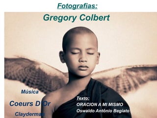 Fotografias:
            Gregory Colbert




   Música
                    Texto:
Coeurs D’Or         ORACION A MI MISMO
                    Oswaldo Antônio Begiato
 Clayderman
 