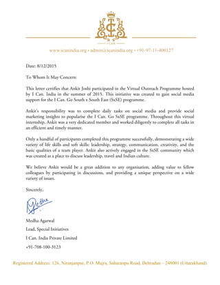 Registered Address: 126, Niranjanpur, P.O. Majra, Saharanpu Road, Dehradun – 248001 (Uttarakhand)
Date: 8/12/2015
To Whom It May Concern:
This letter certifies that Ankit Joshi participated in the Virtual Outreach Programme hosted
by I Can. India in the summer of 2015. This initiative was created to gain social media
support for the I Can. Go South x South East (SxSE) programme.
Ankit’s responsibility was to complete daily tasks on social media and provide social
marketing insights to popularise the I Can. Go SxSE programme. Throughout this virtual
internship, Ankit was a very dedicated member and worked diligently to complete all tasks in
an efficient and timely manner.
Only a handful of participants completed this programme successfully, demonstrating a wide
variety of life skills and soft skills: leadership, strategy, communication, creativity, and the
basic qualities of a team player. Ankit also actively engaged in the SxSE community which
was created as a place to discuss leadership, travel and Indian culture.
We believe Ankit would be a great addition to any organisation, adding value to fellow
colleagues by participating in discussions, and providing a unique perspective on a wide
variety of issues.
Sincerely,
Medha Agarwal
Lead, Special Initiatives
I Can. India Private Limited
+91-708-100-3123
 