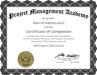 WALID ABDALAZIZ
Certificate of Completion
In recognition of the successful course completion
on this first day of February, two thousand and sixteen
and earned 13 PDU/Contact Hours for
MS Project 2010 Course
PMI REP #: 3348 Course ID: PMA2602
 
