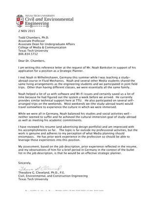 Box 41023 | Lubbock, Texas 79409-1023 | T 806.742.3523 | F 806.742.3488
An EEO/Affirmative Action Institution
2 NOV 2015
Todd Chambers, Ph.D.
Associate Professor
Associate Dean for Undergraduate Affairs
College of Media & Communication
Texas Tech University
806.834.5712
Dear Dr. Chambers,
I am writing this reference letter at the request of Mr. Noah Bankston in support of his
application for a position as a Strategic Planner.
I met Noah in Wilhelmshaven, Germany this summer while I was teaching a study-
abroad course in Fluid Mechanics. Noah and several other Media students shared the
same living arrangements as the engineering students and we participated in joint field
trips. Other than having different classes, we were essentially all the same family.
Noah helped a lot of us with software and Wi-Fi issues and certainly saved us a lot of
time because he had figured out the system a week before we arrived. He currently
provides similar technical support here at TTU. He also participated on several self-
arranged trips on the weekends. Most weekends we (the study-abroad team) would
travel somewhere to experience the culture in which we were immersed.
While we were all in Germany, Noah balanced his studies and social activities well –
neither seemed to suffer and he achieved the cultural immersion goal of study-abroad
as well as meeting his academic commitments.
I have reviewed his resume (and advertising design portfolio) and am impressed with
his accomplishments so far. The topic is far outside my professional activities, but the
work is genuine and adheres to my perception of what Media planning should
encompass. He has prior work experience in the profession so should be able to
leverage those experiences into this position.
My assessment, based on the job description, prior experience reflected in the resume,
and my observations of him for a brief period in Germany in the context of the bullet
list in the job description, is that he would be an effective strategic planner.
Sincerely,
Theodore G. Cleveland, Ph.D., P.E.
Civil, Environmental, and Construction Engineering
Texas Tech University
 