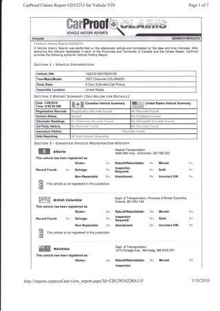 CarProof Claims Report #2053213 for Vehicle VIN                                                                                                                     Page 1 of7




        r Vsh!*ls l"'{i*t*ry Reped #g*$32'!3
        A Vehicle History Search was performed on the referenced vehicle and completed on the date and time indicated. After
        searching the relevant databases in each of the Provinces and Territories of Canada and the United States, CarProof
        provides the following authentic Vehicle History Report:


        Sscffofr{       .g   -   WFsrrfrr,F -trNF{StrMArrosd


          Vehicle VIN:                                              1   GCCSl 9E478224105
          Year/Make/Model:                                          2007 Chevrolet COLORADO
          Body Style:                                               4 Door Extended Cab Pickup
          Assembly Location:                                        United States

        Strr?-r*fir e $AsFoftr Srvn*pry*gv {Sgs                             ffifid"c}r4r   FsR StrT'df,$"s}
         Datet 112812010
         Time: 9:50:00 AM
                                                                   Ganadian Vehicle Summary                     W                   United States Vehicle Summary

         Registration Records               fQ*ggi*trati** Rsc*r$s F*rsnd                                       Lt^ m^----J*          r^.,*-i

         Vehicle Status                     P.i   *   Ji   ])3 i                                                !qv t tuiltq11!$        t 1r!f,t!t!

         Odometer Readings                  Fli-,      *C*rtrrt,,r t i-!{rr{r     ii' f illrnd
         3rd Party History                                                                                      :Ytt ]a:t(i{tit}h     f c:[itf{t

         lnsurance History                                                                              {t*r$rdn     F$u*q$
         Data Reporting                     ..nir {Ji-}:fi         $*uid*    f{gF}+fT}i}g

        $scr:'*ru 3 - f*ru,q*ga/v t/c$d"rc*s &ssfsr8*yro,v Ff^rsr0RY
                                                                                                   Alberta Transportation
                             Alberta                                                               4999-98th Ave,, Edmonton, AB T6B 2X3
         This vehicle has been registered as:
                                                      Stolen:                                      RebuilURebuildable:                H*           Moved:
                                                                                                   Inspection
         Record Found:                  trd+ Salvage:                                      hir:
                                                                                                   Required:
                                                                                                                                      S*           Sold:

                                                      Non-Repairable:                      N-:     Abandoned:                         N*           lncorrect VIN;

           ffi       This vehicle is not registered in this jurisdiction.
           tm

           trDi:'*ffi*ill                                                                          Dept. of Transportation, Province of British Columbia,
                                                                                                   Victoria, BC VBV 1X4
         This vehicle has been registered as:
                                                      Stolen:                              M*      RebuilURebuildable:                Nc:          Moved:
                                                                                                   lnspection
         Record Found:                  i'{rr Salvage:                                     ldcr
                                                                                                   Required:
                                                                                                                                      ${*          Sold:            tc tJ


                                                      Non-Repairable:                      !.,Js   Abandoned:                         Ns:          lncorrect VIN:

           W         This vehicle is not registered in this jurisdiction.
           tsi

                                                                                                   Dept. of Transportation
           ffi                   Manitoba                                                          1075 Portage Ave., Winnipeg, MB R3G 0Sl
         This vehicle has been registered as:
                                                      Stolen:                                      RebuilURebuildable:                 $d*         Moved:
                                                                                                   lnspection




http //reports. carproof.net/view_report.aspx?
    :                                                                                 id:CB 1293 A228 AI IF                                                            3lr0l20r0
 