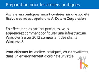 Préparation pour les ateliers pratiques
Vos ateliers pratiques seront centrées sur une société
fictive que nous appellerons A. Datum Corporation
En effectuant les ateliers pratiques, vous
apprendrez comment configurer une infrastructure
Windows Server 2012 comportant des clients
Windows 8
Pour effectuer les ateliers pratiques, vous travaillerez
dans un environnement d'ordinateur virtuel
 