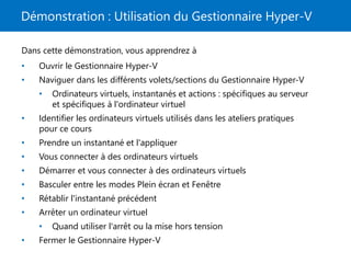 Démonstration : Utilisation du Gestionnaire Hyper-V
Dans cette démonstration, vous apprendrez à
• Ouvrir le Gestionnaire Hyper-V
• Naviguer dans les différents volets/sections du Gestionnaire Hyper-V
• Ordinateurs virtuels, instantanés et actions : spécifiques au serveur
et spécifiques à l'ordinateur virtuel
• Identifier les ordinateurs virtuels utilisés dans les ateliers pratiques
pour ce cours
• Prendre un instantané et l'appliquer
• Vous connecter à des ordinateurs virtuels
• Démarrer et vous connecter à des ordinateurs virtuels
• Basculer entre les modes Plein écran et Fenêtre
• Rétablir l'instantané précédent
• Arrêter un ordinateur virtuel
• Quand utiliser l'arrêt ou la mise hors tension
• Fermer le Gestionnaire Hyper-V
 