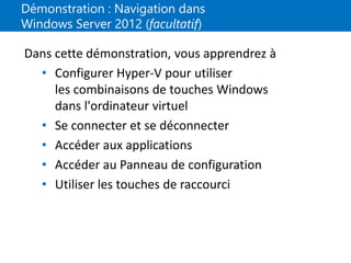 Démonstration : Navigation dans
Windows Server 2012 (facultatif)
Dans cette démonstration, vous apprendrez à
• Configurer Hyper-V pour utiliser
les combinaisons de touches Windows
dans l'ordinateur virtuel
• Se connecter et se déconnecter
• Accéder aux applications
• Accéder au Panneau de configuration
• Utiliser les touches de raccourci
 