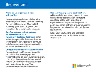 Bienvenue !
Merci de vous joindre à nous
aujourd'hui
Nous avons travaillé en collaboration
avec nos partenaires Microsoft Learning
Partners et les centres Microsoft IT
Academy pour vous proposer une
formation de premier ordre incluant
Des formateurs et instructeurs
de certification MCT
(Microsoft Certified Trainers). Votre
instructeur possède des compétences
techniques et pédagogiques pointues
qui répondent aux exigences actuelles
en matière de certification
Une garantie de satisfaction du client
Nos partenaires offrent une garantie
de satisfaction et engagent leur
responsabilité à ce sujet. À la fin du cours,
nous vous demandons de bien vouloir
remplir un formulaire d'évaluation sur
votre expérience du jour. Vos
commentaires sont les bienvenus !
Des avantages pour la certification.
À l'issue de la formation, pensez à passer
un examen de certification Microsoft,
pour faire valoir votre expertise et
expérience technique. Renseignez-vous
auprès de votre instructeur pour connaître
les promotions et remises disponibles sur
les examens
Nous vous souhaitons une agréable
formation et une carrière couronnée
de succès !
 