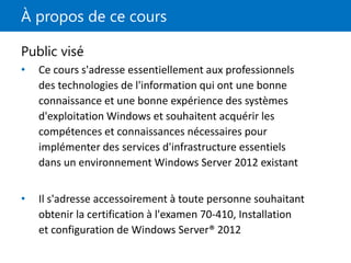 À propos de ce cours
Public visé
• Ce cours s'adresse essentiellement aux professionnels
des technologies de l'information qui ont une bonne
connaissance et une bonne expérience des systèmes
d'exploitation Windows et souhaitent acquérir les
compétences et connaissances nécessaires pour
implémenter des services d'infrastructure essentiels
dans un environnement Windows Server 2012 existant
• Il s'adresse accessoirement à toute personne souhaitant
obtenir la certification à l'examen 70-410, Installation
et configuration de Windows Server® 2012
 