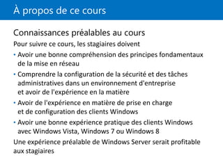 À propos de ce cours
Connaissances préalables au cours
Pour suivre ce cours, les stagiaires doivent
• Avoir une bonne compréhension des principes fondamentaux
de la mise en réseau
• Comprendre la configuration de la sécurité et des tâches
administratives dans un environnement d'entreprise
et avoir de l'expérience en la matière
• Avoir de l'expérience en matière de prise en charge
et de configuration des clients Windows
• Avoir une bonne expérience pratique des clients Windows
avec Windows Vista, Windows 7 ou Windows 8
Une expérience préalable de Windows Server serait profitable
aux stagiaires
 