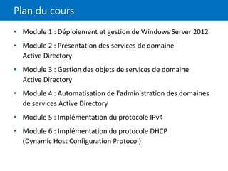 Plan du cours
• Module 1 : Déploiement et gestion de Windows Server 2012
• Module 2 : Présentation des services de domaine
Active Directory
• Module 3 : Gestion des objets de services de domaine
Active Directory
• Module 4 : Automatisation de l'administration des domaines
de services Active Directory
• Module 5 : Implémentation du protocole IPv4
• Module 6 : Implémentation du protocole DHCP
(Dynamic Host Configuration Protocol)
 