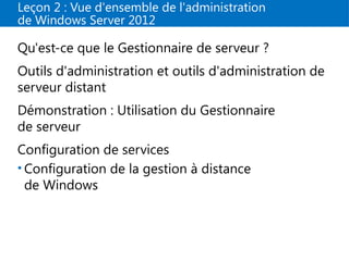 Leçon 2 : Vue d'ensemble de l'administration
de Windows Server 2012
Qu'est-ce que le Gestionnaire de serveur ?
Outils d'administration et outils d'administration de
serveur distant
Démonstration : Utilisation du Gestionnaire
de serveur
Configuration de services
• Configuration de la gestion à distance
de Windows
 