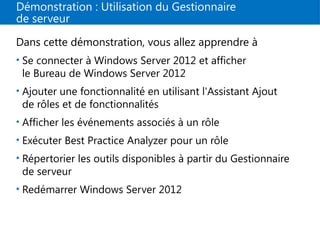 Démonstration : Utilisation du Gestionnaire
de serveur
Dans cette démonstration, vous allez apprendre à
• Se connecter à Windows Server 2012 et afficher
le Bureau de Windows Server 2012
• Ajouter une fonctionnalité en utilisant l'Assistant Ajout
de rôles et de fonctionnalités
• Afficher les événements associés à un rôle
• Exécuter Best Practice Analyzer pour un rôle
• Répertorier les outils disponibles à partir du Gestionnaire
de serveur
• Redémarrer Windows Server 2012
 