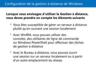 Configuration de la gestion à distance de Windows
Lorsque vous envisagez d'utiliser la Gestion à distance,
vous devez prendre en compte les éléments suivants
• Vous êtes susceptible de gérer un serveur à distance
plutôt qu'en ouvrant une session localement
• Avec WinRM, vous pouvez utiliser des
consoles, des utilitaires de ligne de commande
ou Windows PowerShell pour effectuer des tâches
de gestion à distance
• Avec le Bureau à distance, vous pouvez ouvrir
une session sur un serveur localement ou à partir
d'un autre emplacement du réseau
 