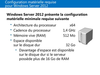 Configuration matérielle requise
pour Windows Server 2012
Windows Server 2012 présente la configuration
matérielle minimale requise suivante
• Architecture du processeur x64
• Cadence du processeur 1,4 GHz
• Mémoire vive (RAM) 512 Mo
• Espace disponible
sur le disque dur 32 Go
• Davantage d'espace est disponible
sur le disque dur si le serveur
possède plus de 16 Go de RAM
 