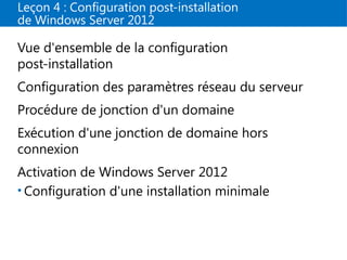 Leçon 4 : Configuration post-installation
de Windows Server 2012
Vue d'ensemble de la configuration
post-installation
Configuration des paramètres réseau du serveur
Procédure de jonction d'un domaine
Exécution d'une jonction de domaine hors
connexion
Activation de Windows Server 2012
• Configuration d'une installation minimale
 