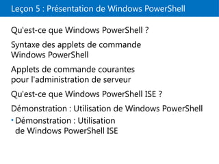 Leçon 5 : Présentation de Windows PowerShell
Qu'est-ce que Windows PowerShell ?
Syntaxe des applets de commande
Windows PowerShell
Applets de commande courantes
pour l'administration de serveur
Qu'est-ce que Windows PowerShell ISE ?
Démonstration : Utilisation de Windows PowerShell
• Démonstration : Utilisation
de Windows PowerShell ISE
 
