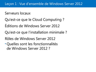 Leçon 1 : Vue d'ensemble de Windows Server 2012
Serveurs locaux
Qu'est-ce que le Cloud Computing ?
Éditions de Windows Server 2012
Qu'est-ce que l'installation minimale ?
Rôles de Windows Server 2012
• Quelles sont les fonctionnalités
de Windows Server 2012 ?
 