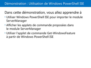 Démonstration : Utilisation de Windows PowerShell ISE
Dans cette démonstration, vous allez apprendre à
• Utiliser Windows PowerShell ISE pour importer le module
ServerManager
• Afficher les applets de commande proposées dans
le module ServerManager
• Utiliser l'applet de commande Get-WindowsFeature
à partir de Windows PowerShell ISE
 