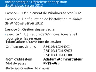 Atelier pratique : Déploiement et gestion
de Windows Server 2012
Exercice 1 : Déploiement de Windows Server 2012
Exercice 2 : Configuration de l'installation minimale
de Windows Server 2012
Exercice 3 : Gestion des serveurs
• Exercice 4 : Utilisation de Windows PowerShell
pour gérer les serveurs
Informations d'ouverture de session
Ordinateurs virtuels 22410B-LON-DC1
22410B-LON-SVR3
22410B-LON-CORE
Nom d'utilisateur AdatumAdministrateur
Mot de passe Pa$$w0rd
Durée approximative : 60 minutes
 