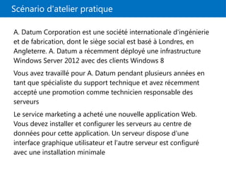 Scénario d'atelier pratique
A. Datum Corporation est une société internationale d'ingénierie
et de fabrication, dont le siège social est basé à Londres, en
Angleterre. A. Datum a récemment déployé une infrastructure
Windows Server 2012 avec des clients Windows 8
Vous avez travaillé pour A. Datum pendant plusieurs années en
tant que spécialiste du support technique et avez récemment
accepté une promotion comme technicien responsable des
serveurs
Le service marketing a acheté une nouvelle application Web.
Vous devez installer et configurer les serveurs au centre de
données pour cette application. Un serveur dispose d'une
interface graphique utilisateur et l'autre serveur est configuré
avec une installation minimale
 