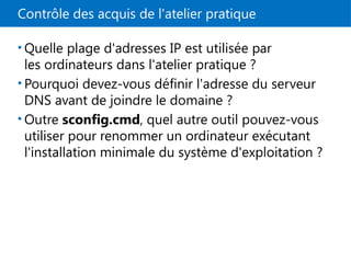 Contrôle des acquis de l'atelier pratique
• Quelle plage d'adresses IP est utilisée par
les ordinateurs dans l'atelier pratique ?
• Pourquoi devez-vous définir l'adresse du serveur
DNS avant de joindre le domaine ?
• Outre sconfig.cmd, quel autre outil pouvez-vous
utiliser pour renommer un ordinateur exécutant
l'installation minimale du système d'exploitation ?
 