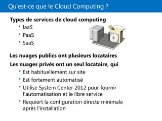 Qu'est-ce que le Cloud Computing ?
Les nuages privés ont un seul locataire, qui
Types de services de cloud computing
• IaaS
• PaaS
• SaaS
• Est habituellement sur site
• Est fortement automatisé
• Utilise System Center 2012 pour fournir
l'automatisation et le libre service
• Requiert la configuration directe minimale
après l'installation
Les nuages publics ont plusieurs locataires
 