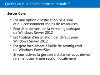 Qu'est-ce que l'installation minimale ?
Server Core
• Est une option d'installation plus sûre
et qui consomment moins de ressources
• Peut être converti en la version graphique
de Windows Server 2012
• Est l'option d'installation par défaut pour
Windows Server 2012
• Est géré localement à l'aide de sconfig.cmd
ou Windows PowerShell
• Si vous activez la gestion à distance, vous devrez
rarement ouvrir une session localement
 