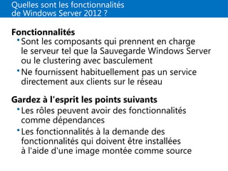 Quelles sont les fonctionnalités
de Windows Server 2012 ?
Fonctionnalités
•Sont les composants qui prennent en charge
le serveur tel que la Sauvegarde Windows Server
ou le clustering avec basculement
•Ne fournissent habituellement pas un service
directement aux clients sur le réseau
Gardez à l'esprit les points suivants
•Les rôles peuvent avoir des fonctionnalités
comme dépendances
•Les fonctionnalités à la demande des
fonctionnalités qui doivent être installées
à l'aide d'une image montée comme source
 