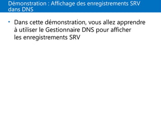 Démonstration : Affichage des enregistrements SRV
dans DNS
• Dans cette démonstration, vous allez apprendre
à utiliser le Gestionnaire DNS pour afficher
les enregistrements SRV
 
